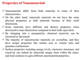 Properties of Nanomaterials
 Nanomaterials differ from bulk materials in terms of their
characteristics.
 On the other hand, nanoscale materials do not have the same
physical properties as bulk materials because of their small
dimensions.
 Some materials have different and distinct properties when
decreased to nano dimensions compared to their bulk equivalent.
 By changing into a nanoparticle, chemical reactivity can be
increased or decreased.
 The majority of nanostructure materials are crystalline, and they
have unique properties like surface area to volume ratio and
quantum confinement.
 Surface properties including energy levels, electronic structures, and
reactivity can indeed be somewhat unique from within the states,
and lend credence to quite different nanomaterial properties.
 