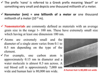  The prefix ‘nano’ is referred to a Greek prefix meaning ‘dwarf’ or
something very small and depicts one thousand millionth of a meter.
 Nanometer (nm) = one billionth of a meter or one thousand
millionth of a meter (10−9 m).
 Nanomaterials are commonly defined as materials with an average
grain size in the range 1- 100 nm. These have extremely small size
which having at least one dimension 100 nm.
A human hair is 80,000 nm wide
 Atoms are extremely small and the
diameter of a single atom varies from 0.1 to
0.5 nm depending on the type of the
element.
 For example, one carbon atom is
approximately 0.15 nm in diameter and a
water molecule is almost 0.3 nm across. A
red blood cell is approximately 7,000 nm
wide and human hair is 80,000 nm wide.
 