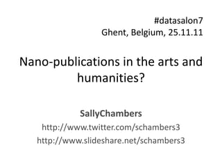 #datasalon7
                  Ghent, Belgium, 25.11.11


Nano-publications in the arts and
         humanities?

             SallyChambers
    http://www.twitter.com/schambers3
   http://www.slideshare.net/schambers3
 