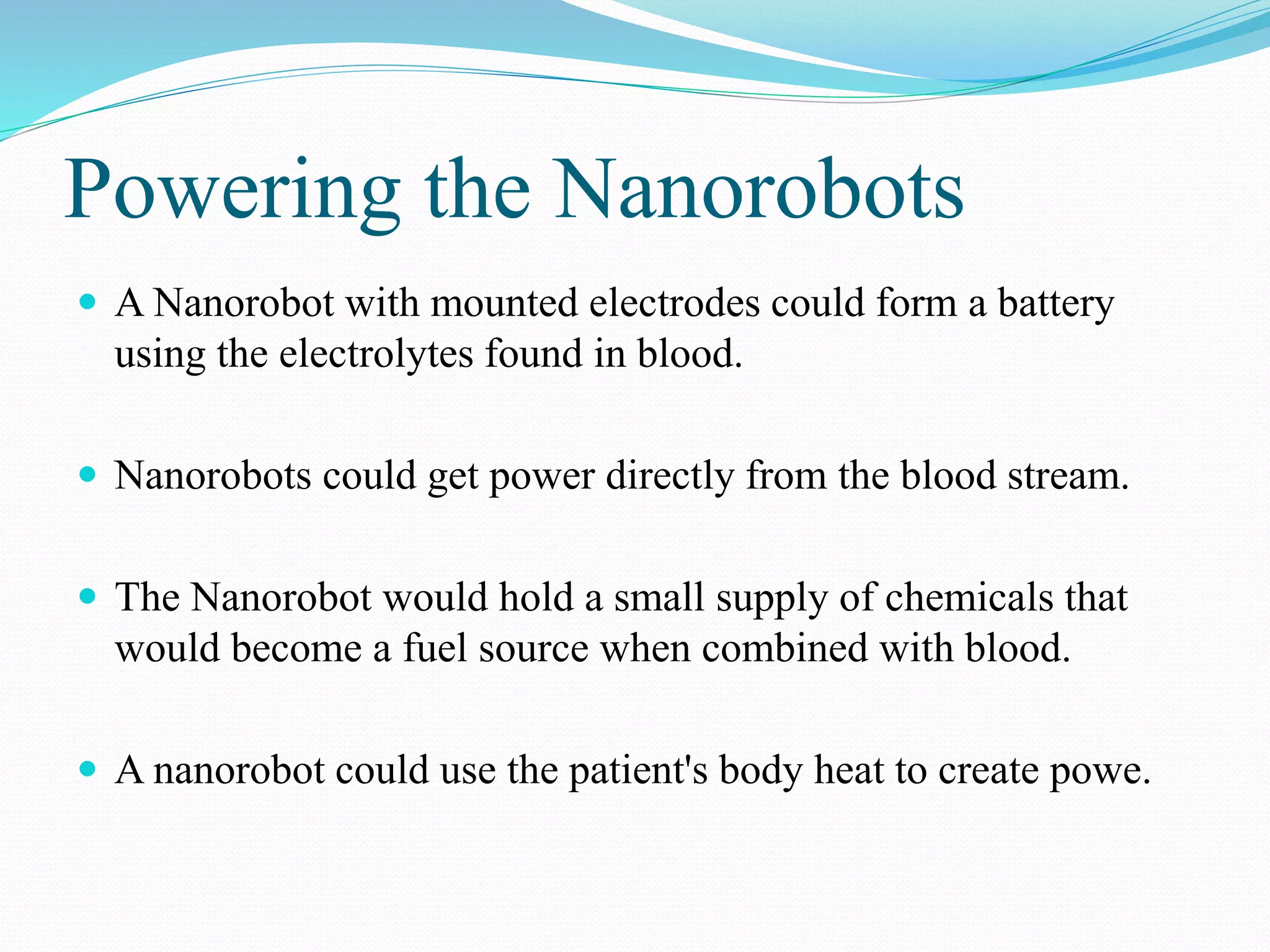 Powering the Nanorobots 
 A Nanorobot with mounted electrodes could form a battery 
using the electrolytes found in blood. 
 Nanorobots could get power directly from the blood stream. 
 The Nanorobot would hold a small supply of chemicals that 
would become a fuel source when combined with blood. 
 A nanorobot could use the patient's body heat to create powe. 
 