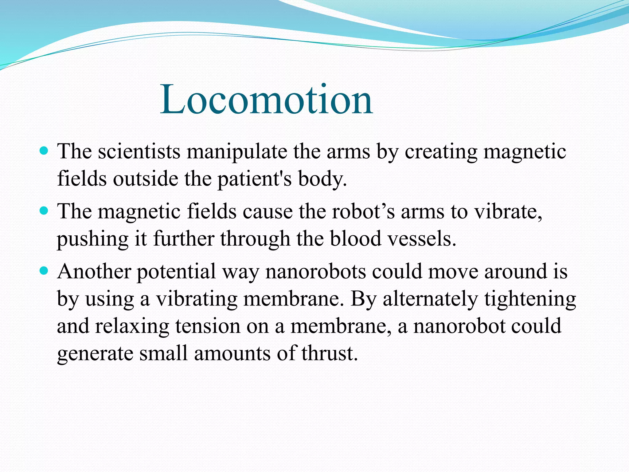 Locomotion 
 The scientists manipulate the arms by creating magnetic 
fields outside the patient's body. 
 The magnetic fields cause the robot’s arms to vibrate, 
pushing it further through the blood vessels. 
 Another potential way nanorobots could move around is 
by using a vibrating membrane. By alternately tightening 
and relaxing tension on a membrane, a nanorobot could 
generate small amounts of thrust. 
 