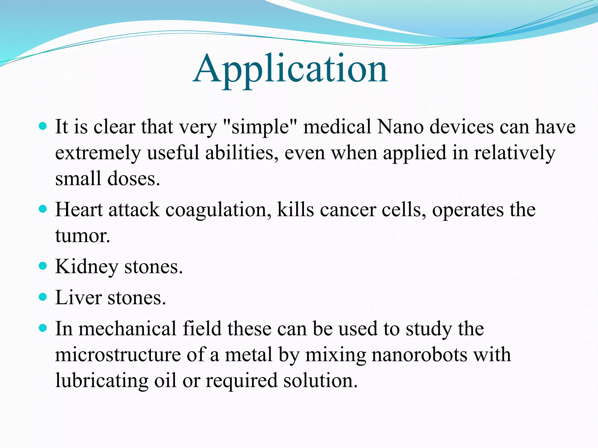 Application 
 It is clear that very "simple" medical Nano devices can have 
extremely useful abilities, even when applied in relatively 
small doses. 
 Heart attack coagulation, kills cancer cells, operates the 
tumor. 
 Kidney stones. 
 Liver stones. 
 In mechanical field these can be used to study the 
microstructure of a metal by mixing nanorobots with 
lubricating oil or required solution. 
 