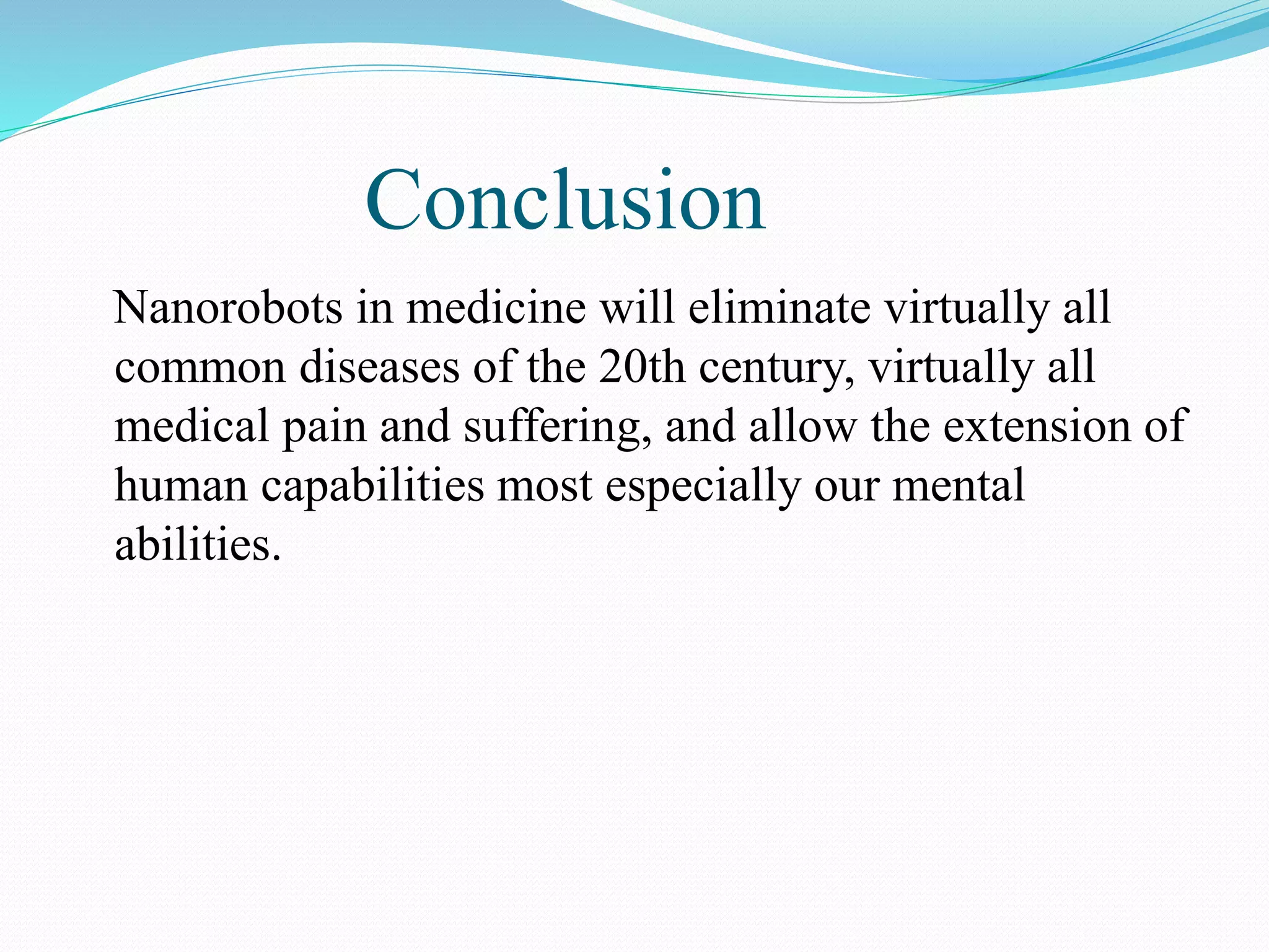 Conclusion 
Nanorobots in medicine will eliminate virtually all 
common diseases of the 20th century, virtually all 
medical pain and suffering, and allow the extension of 
human capabilities most especially our mental 
abilities. 
 