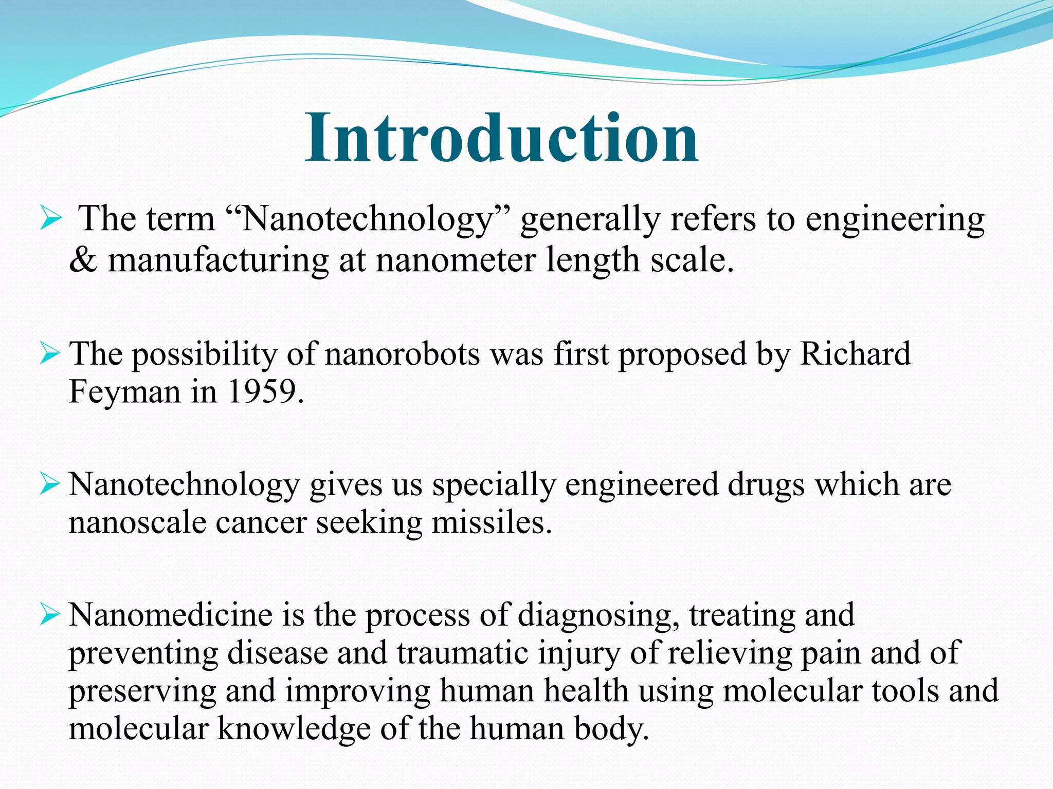 Introduction 
 The term “Nanotechnology” generally refers to engineering 
& manufacturing at nanometer length scale. 
 The possibility of nanorobots was first proposed by Richard 
Feyman in 1959. 
 Nanotechnology gives us specially engineered drugs which are 
nanoscale cancer seeking missiles. 
Nanomedicine is the process of diagnosing, treating and 
preventing disease and traumatic injury of relieving pain and of 
preserving and improving human health using molecular tools and 
molecular knowledge of the human body. 
 