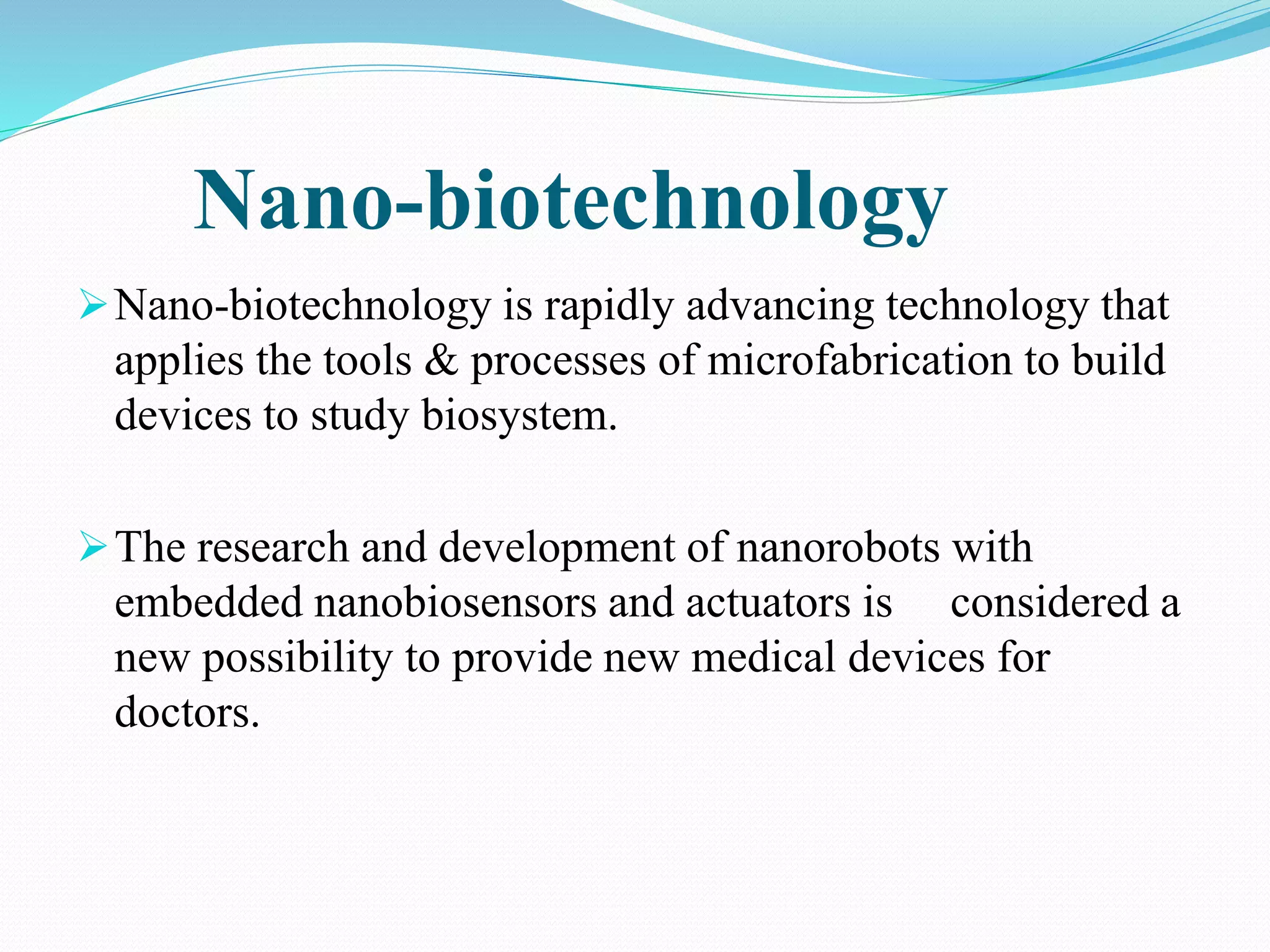 Nano-biotechnology 
Nano-biotechnology is rapidly advancing technology that 
applies the tools & processes of microfabrication to build 
devices to study biosystem. 
The research and development of nanorobots with 
embedded nanobiosensors and actuators is considered a 
new possibility to provide new medical devices for 
doctors. 
 