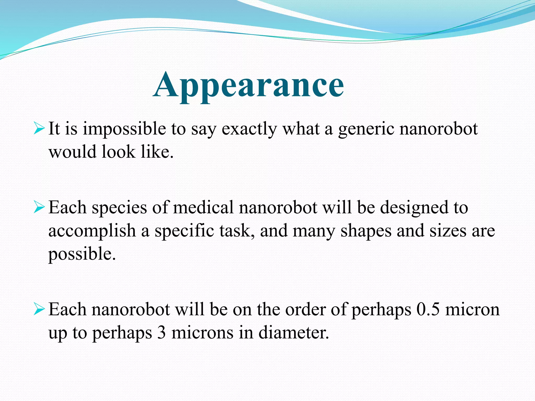 Appearance 
It is impossible to say exactly what a generic nanorobot 
would look like. 
Each species of medical nanorobot will be designed to 
accomplish a specific task, and many shapes and sizes are 
possible. 
Each nanorobot will be on the order of perhaps 0.5 micron 
up to perhaps 3 microns in diameter. 
 