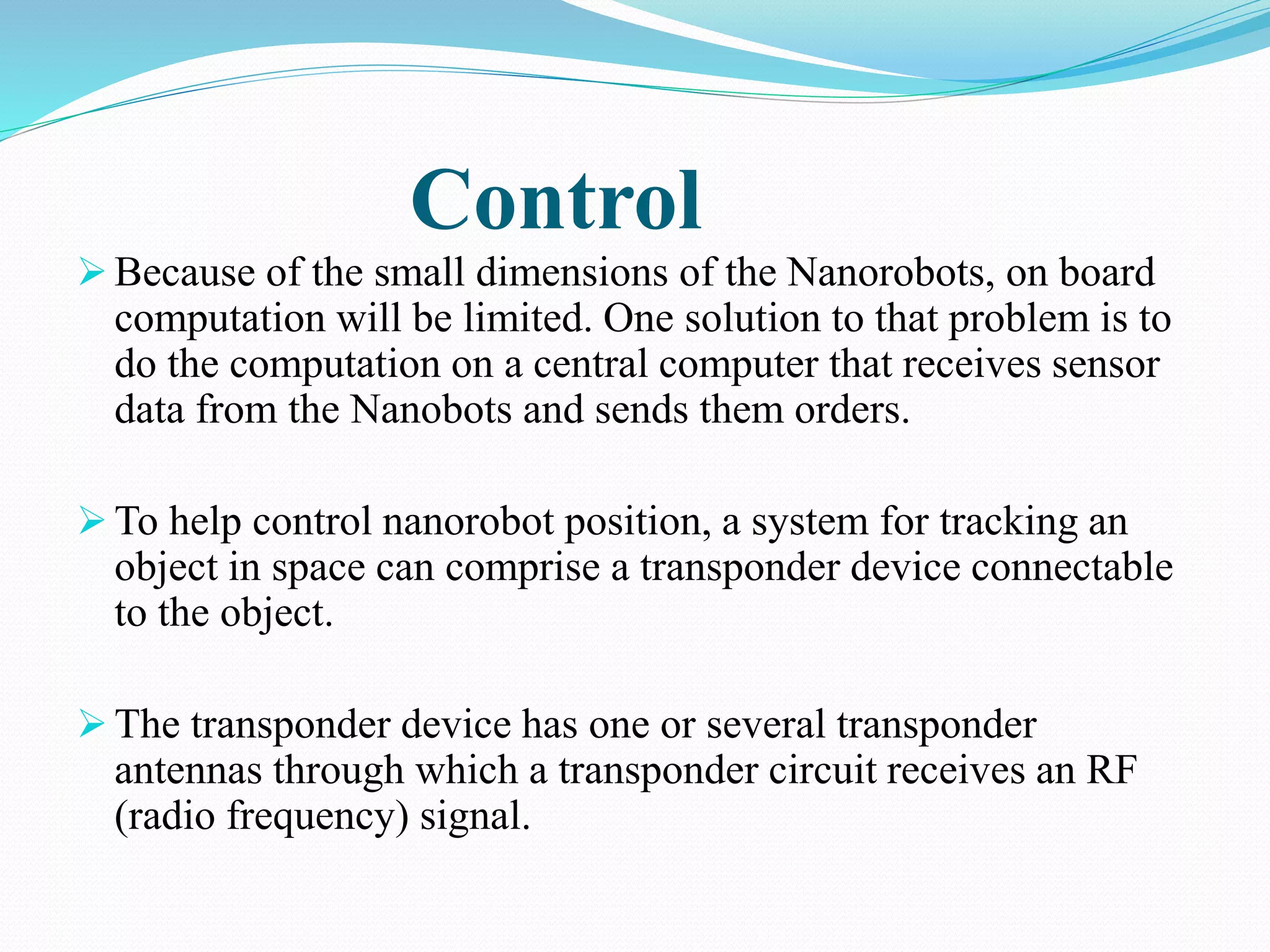 Control 
 Because of the small dimensions of the Nanorobots, on board 
computation will be limited. One solution to that problem is to 
do the computation on a central computer that receives sensor 
data from the Nanobots and sends them orders. 
To help control nanorobot position, a system for tracking an 
object in space can comprise a transponder device connectable 
to the object. 
 The transponder device has one or several transponder 
antennas through which a transponder circuit receives an RF 
(radio frequency) signal. 
 