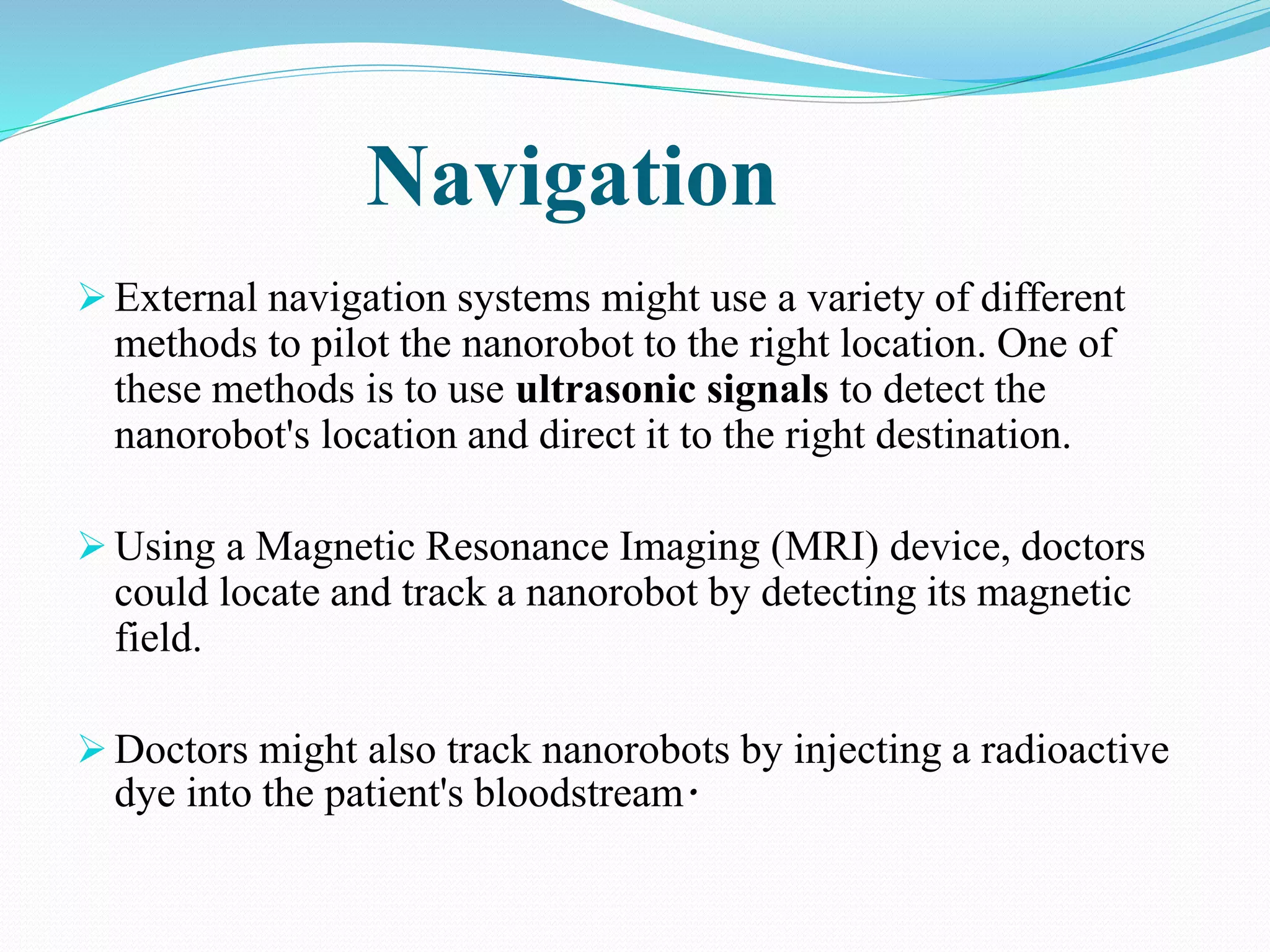 Navigation 
 External navigation systems might use a variety of different 
methods to pilot the nanorobot to the right location. One of 
these methods is to use ultrasonic signals to detect the 
nanorobot's location and direct it to the right destination. 
 Using a Magnetic Resonance Imaging (MRI) device, doctors 
could locate and track a nanorobot by detecting its magnetic 
field. 
 Doctors might also track nanorobots by injecting a radioactive 
dye into the patient's bloodstream. 
 