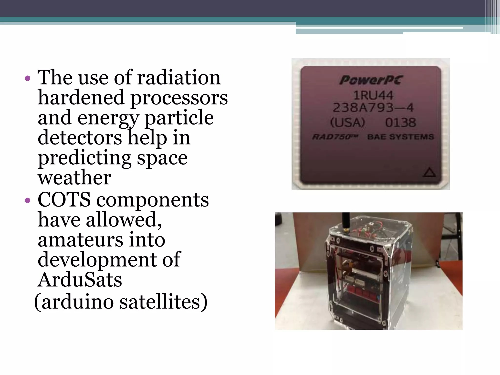 • The use of radiation
hardened processors
and energy particle
detectors help in
predicting space
weather
• COTS components
have allowed,
amateurs into
development of
ArduSats
(arduino satellites)
 