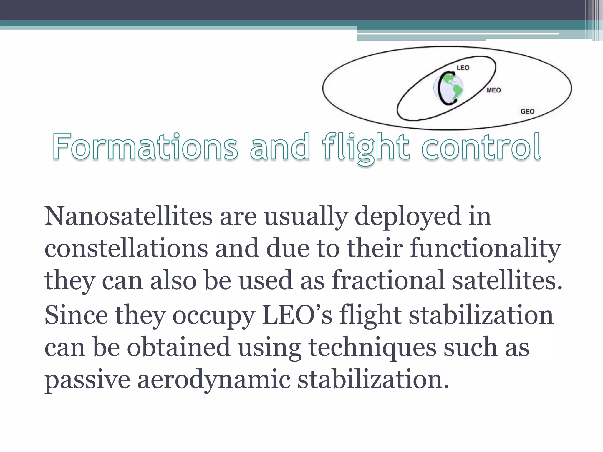 Nanosatellites are usually deployed in
constellations and due to their functionality
they can also be used as fractional satellites.
Since they occupy LEO’s flight stabilization
can be obtained using techniques such as
passive aerodynamic stabilization.
 
