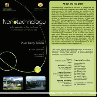 in Conventional and Alternate Energy
A Global Status and Pathway-2013
ON
AUGUST 12-13, 2013
AT
UPES CAMPUS,
Dehradun,India
A TWO-DAY
Nano-Energy Seminar
COLLEGE OF NANOSCALE
SCIENCE & ENGINEERING
UNIVERSITY AT ALBANY STATE UNIVERSITY OF NEW YORK
UNIVERSITY OF PETROLEUM
& ENERGY STUDIES
Website: www.nano-energy.in Email: nanoseminar@ddn.upes.ac.in
Nanotechnology is relatively a new area of science that has
generated tremendous excitement worldwide. With the latest
advancements in this field, scientists are developing the
state-of-the-art tools and products to address pressing needs in
the areas of energy, environment and sustainability. Keeping in
view the significance of nanotechnology and its application, a
seminar in collaboration with State University of New York,
Albany, USA is being organized by the University of Petroleum
and Energy Studies. This 2 day seminar is intended to
disseminate the current advancements and challenges in the
development of multifunctional Nanotechnology tools in the
major areas such as energy, environment and health. This
initiative will further provide a platform for discussing the
potential changes in the national energy mix and how
nanotechnology partnerships in the academic and industry
fields could potentially lead to innovation and invention,
ultimately leading to a low carbon pathway. This platform will
also bring together all the common stakeholders who will
brainstorm on the crucial issues pertaining to theory, process,
and practice of innovation and entrepreneurship in the of
Nano-science and Nano-technology domain.
Organizing Committee:
Prof Utpal Ghosh
Dr. Shrihari
Dr. Kamal Bansal
Dr. Piyush Kuchhal
Dr. Ajay Vasishth
Dr. Santosh Dubey
Dr. Gagan Anand
Dr. Amit Chawla
Dr. Sudesh Sharma
Dr. Ashutosh Pandey
Dr. Gopalakrishnan
Administrative Secretariat:
Mr. Manikanthan V
Patrons:
Mr. Sanjay Kaul and Dr. S J
Chopra
Program Co-Chairs:
Dr. Parag Diwan and
Dr. Pradeep Haldar
Program Conveners:
Dr. Sreekanth Venkataraman,
Dr. Sanket Goel and Dr.
Makoto Hirayama
Technical Secretariat:
Mr. Venkateswaran PS
Ms. Arti Jain
Mr. Deep K Rai
CNSE (SUNY Albany) and UPES have taken an initiative to
launch the NANO-ENERGY SEMINAR to foster a structured
approach towards the adoption of Nanotechnological
innovation in the Energy sector.
Website: www.nano-energy.in Email: nanoseminar@ddn.upes.ac.in Website: www.nano-energy.in Email: nanoseminar@ddn.upes.ac.in
About the Program
Nanotechnology
 