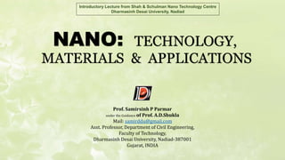 NANO: TECHNOLOGY,
MATERIALS & APPLICATIONS
Introductory Lecture from Shah & Schulman Nano Technology Centre
Dharmasinh Desai University, Nadiad
Prof. Samirsinh P Parmar
under the Guidance of Prof. A.D.Shukla
Mail: samirddu@gmail.com
Asst. Professor, Department of Civil Engineering,
Faculty of Technology,
Dharmasinh Desai University, Nadiad-387001
Gujarat, INDIA
 
