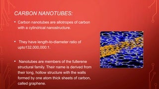 CARBON NANOTUBES:
• Carbon nanotubes are allotropes of carbon
with a cylindrical nanostructure.
• They have length-to-diameter ratio of
upto132,000,000:1.
• Nanotubes are members of the fullerene
structural family. Their name is derived from
their long, hollow structure with the walls
formed by one atom thick sheets of carbon,
called graphene.
 