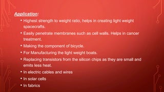 Application:
• Highest strength to weight ratio, helps in creating light weight
spacecrafts.
• Easily penetrate membranes such as cell walls. Helps in cancer
treatment.
• Making the component of bicycle.
• For Manufacturing the light weight boats.
• Replacing transistors from the silicon chips as they are small and
emits less heat.
• In electric cables and wires
• In solar cells
• In fabrics
 