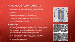 NANORODS (QUANTUM DOTS)
• Nanorods are one morphology of nanoscale
objects.
• Dimensions range from 1–100 nm.
• They may be synthesized from metals or
semiconducting materials.
Application:
• In display technologies, because the reflectivity of
the rods can be changed by changing their
orientation with an applied electric field.
• In microelectromechanical systems (MEMS).
• In cancer therapeutics.
 