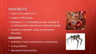 NANOBOTS
• Close to the scale of 10−9
• Largely in R&d phase.
• Nanobots of 1.5 nanometers across, capable of
counting specific molecules in a chemical sample.
• Capable of replication using environmental
resources.
Application:
• Detection of toxic components in environment.
• In drug delivery.
• Biomedical instrumention.
 
