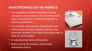 NANOTECHNOLOGY IN FABRICS
• The properties of familiar materials are being
changed by manufacturers who are adding nano-
sized components to conventional materials to
improve performance.
• For example, some clothing manufacturers are
making water and stain repellent clothing using
nanosized whiskers in the fabric that cause water to
bead up on the surface.
• In manufacturing bullet proof jackets.
• Making spill & dirt resistant, antimicrobial,
antibacterial fabrics.
 
