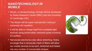 NANOTECHNOLOGY IN
MOBILE
• Morph, a nanotechnology concept device developed
by Nokia Research Center (NRC) and the University
of Cambridge (UK).
• The Morph will be super hydrophobic making it
extremely dirt repellent.
• It will be able to charge itself from available light
sources using photovoltaic nanowire grass covering
it's surface.
• Nanoscale electronics also allow stretching. Nokia
envisage that a nanoscale mesh of fibers will allow
our mobile devices to be bent, stretched and folded
into any number of conceivable shapes.
 