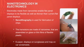 NANOTECHNOLOGY IN
ELECTRONICS
Electrodes made from nanowires enable flat panel
displays to be flexible as well as thinner than current flat
panel displays.
• Nanolithography is used for fabrication of
chips.
• The transistors are made of nanowires, that are
assembled on glass or thin films of flexible
plastic.
• E-paper, displays on sunglasses and map on
car windshields.
 