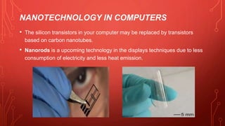 NANOTECHNOLOGY IN COMPUTERS
• The silicon transistors in your computer may be replaced by transistors
based on carbon nanotubes.
• Nanorods is a upcoming technology in the displays techniques due to less
consumption of electricity and less heat emission.
 