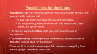 Nanotechnology may make it possible to manufacture lighter, stronger, and
programmable materials that:
• require less energy to produce than conventional material
• and that promise greater fuel efficiency in land transportation, ships,
aircraft, and space vehicles.
The future of nanotechnology could very well include the use of
nanorobotics.
These nanorobots have the potential to take on human tasks as well as
tasks that humans could never complete.
There would be an entire nano surgical field to help cure everything from
natural aging to diabetes to bone spurs.
 