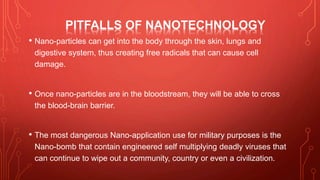 PITFALLS OF NANOTECHNOLOGY
• Nano-particles can get into the body through the skin, lungs and
digestive system, thus creating free radicals that can cause cell
damage.
• Once nano-particles are in the bloodstream, they will be able to cross
the blood-brain barrier.
• The most dangerous Nano-application use for military purposes is the
Nano-bomb that contain engineered self multiplying deadly viruses that
can continue to wipe out a community, country or even a civilization.
 