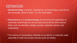 DEFINATION:
• Nanotechnology is science, engineering, and technology conducted at
the nanoscale, which is about 1 to 100 nanometers.
• Nanoscience and nanotechnology are the study and application of
extremely small things and can be used across all the other science
fields, such as chemistry, biology, physics, materials science, and
engineering.
• The science of manipulating materials on an atomic or molecular scale
especially to build microscopic devices (such as robots).
 