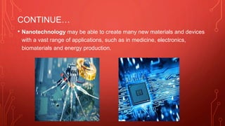 CONTINUE…
• Nanotechnology may be able to create many new materials and devices
with a vast range of applications, such as in medicine, electronics,
biomaterials and energy production.
 