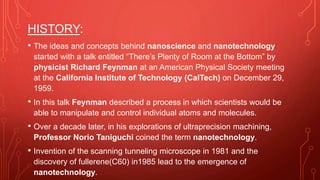 HISTORY:
• The ideas and concepts behind nanoscience and nanotechnology
started with a talk entitled “There’s Plenty of Room at the Bottom” by
physicist Richard Feynman at an American Physical Society meeting
at the California Institute of Technology (CalTech) on December 29,
1959.
• In this talk Feynman described a process in which scientists would be
able to manipulate and control individual atoms and molecules.
• Over a decade later, in his explorations of ultraprecision machining,
Professor Norio Taniguchi coined the term nanotechnology.
• Invention of the scanning tunneling microscope in 1981 and the
discovery of fullerene(C60) in1985 lead to the emergence of
nanotechnology.
 