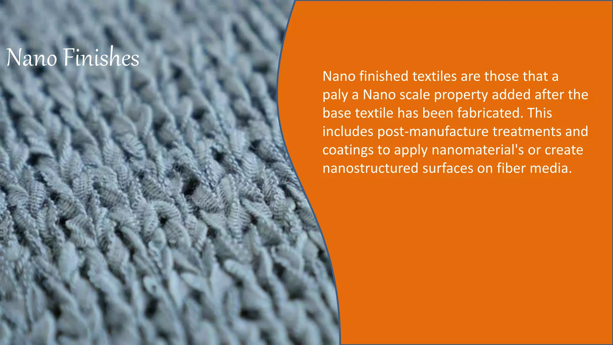 Nano Finishes Nano finished textiles are those that a
paly a Nano scale property added after the
base textile has been fabricated. This
includes post-manufacture treatments and
coatings to apply nanomaterial's or create
nanostructured surfaces on fiber media.
 