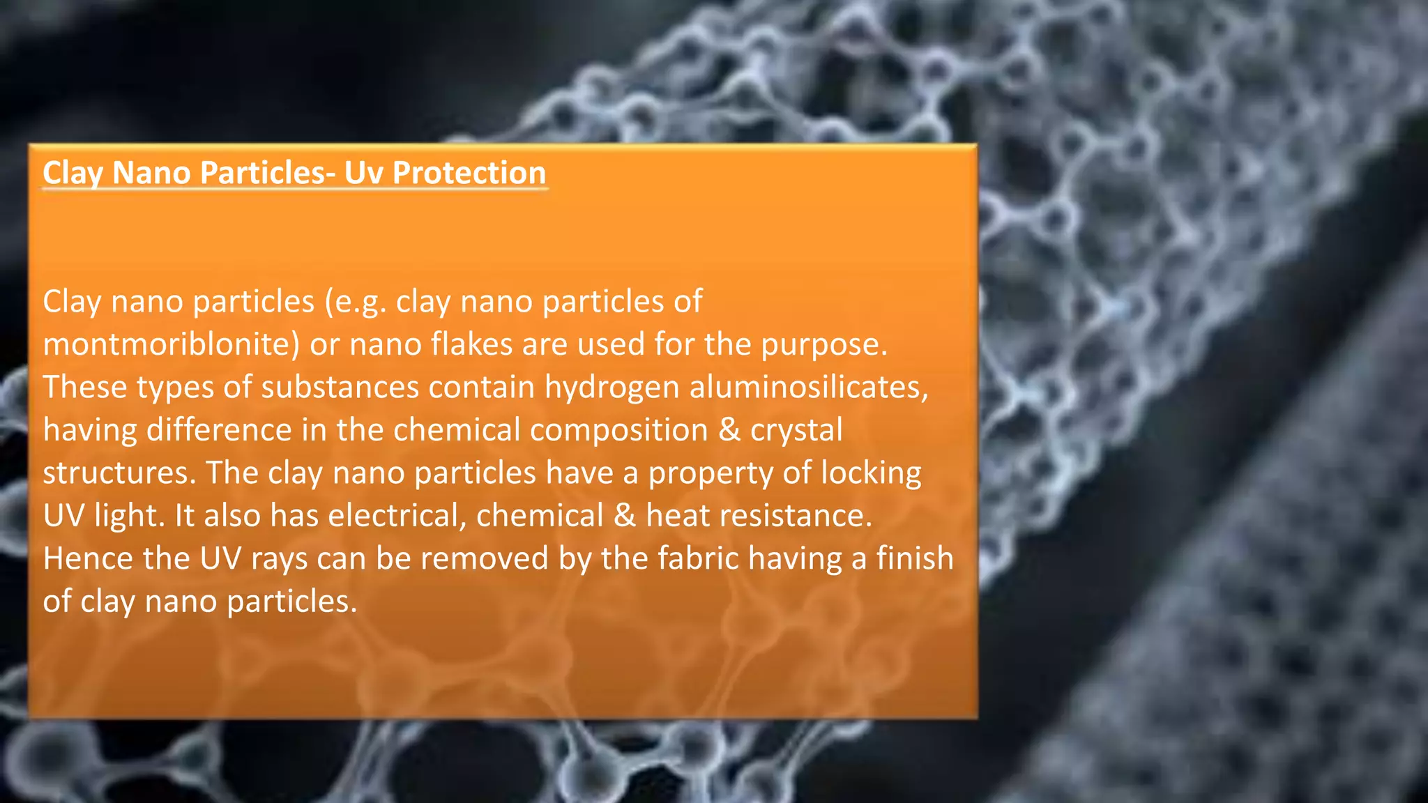 Clay Nano Particles- Uv Protection
Clay nano particles (e.g. clay nano particles of
montmoriblonite) or nano flakes are used for the purpose.
These types of substances contain hydrogen aluminosilicates,
having difference in the chemical composition & crystal
structures. The clay nano particles have a property of locking
UV light. It also has electrical, chemical & heat resistance.
Hence the UV rays can be removed by the fabric having a finish
of clay nano particles.
 