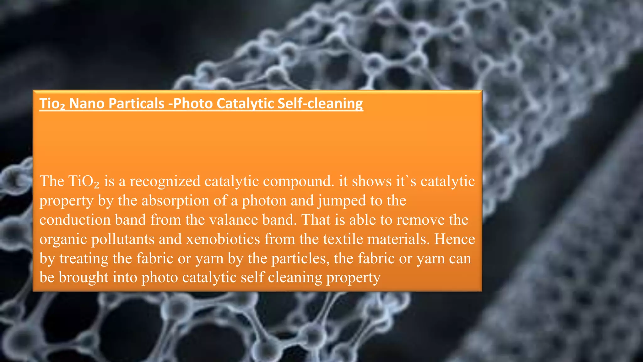 Tio₂ Nano Particals -Photo Catalytic Self-cleaning
The TiO₂ is a recognized catalytic compound. it shows it`s catalytic
property by the absorption of a photon and jumped to the
conduction band from the valance band. That is able to remove the
organic pollutants and xenobiotics from the textile materials. Hence
by treating the fabric or yarn by the particles, the fabric or yarn can
be brought into photo catalytic self cleaning property
 