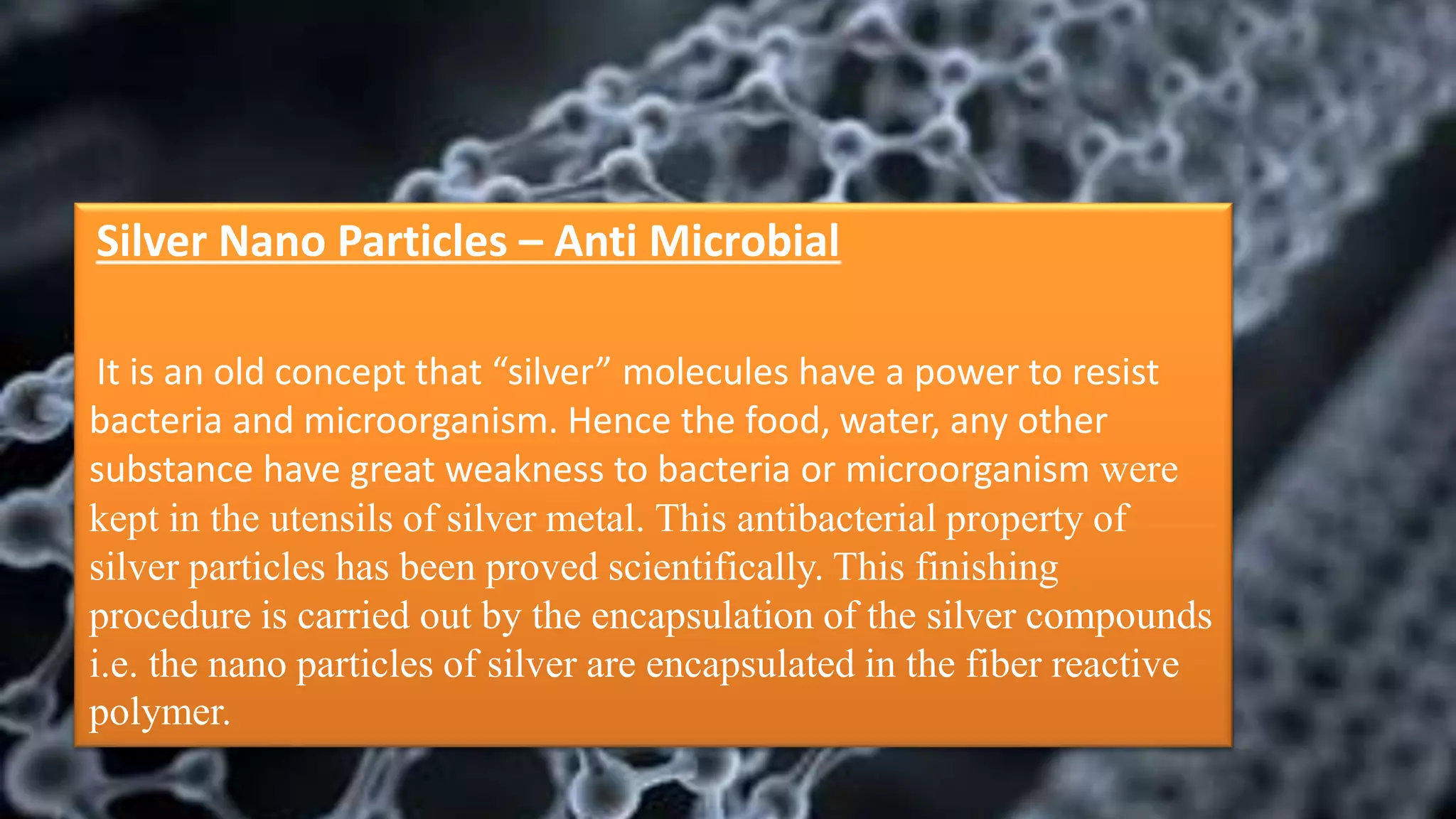 Silver Nano Particles – Anti Microbial
It is an old concept that “silver” molecules have a power to resist
bacteria and microorganism. Hence the food, water, any other
substance have great weakness to bacteria or microorganism were
kept in the utensils of silver metal. This antibacterial property of
silver particles has been proved scientifically. This finishing
procedure is carried out by the encapsulation of the silver compounds
i.e. the nano particles of silver are encapsulated in the fiber reactive
polymer.
 