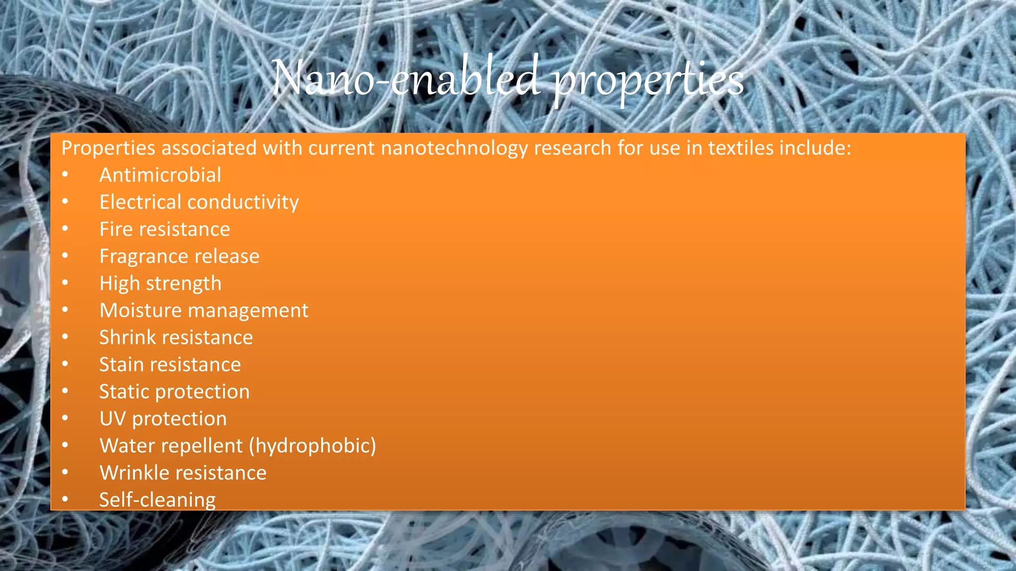 Nano-enabled properties
Properties associated with current nanotechnology research for use in textiles include:
• Antimicrobial
• Electrical conductivity
• Fire resistance
• Fragrance release
• High strength
• Moisture management
• Shrink resistance
• Stain resistance
• Static protection
• UV protection
• Water repellent (hydrophobic)
• Wrinkle resistance
• Self-cleaning
 