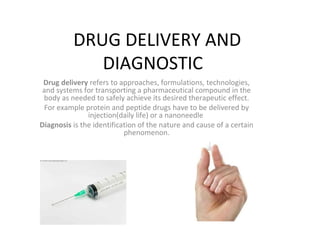 DRUG DELIVERY AND
DIAGNOSTIC
Drug delivery refers to approaches, formulations, technologies,
and systems for transporting a pharmaceutical compound in the
body as needed to safely achieve its desired therapeutic effect.
For example protein and peptide drugs have to be delivered by
injection(daily life) or a nanoneedle
Diagnosis is the identification of the nature and cause of a certain
phenomenon.

 