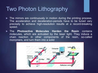 Two Photon Lithography
 The mirrors are continuously in motion during the printing process.
The acceleration and deceleration-periods have to be tuned very
precisely to achieve high-resolution results at a record-breaking
speed.
 The Photoactive Molecules Harden the Resin contains
molecules, which are activated by the laser light. They induce a
chain reaction in other components of the resin, so-called
monomers, and turn them into a solid
 
