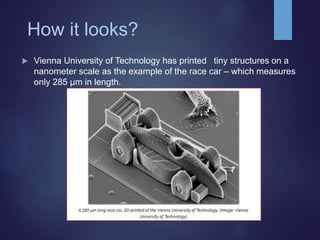 How it looks?
 Vienna University of Technology has printed tiny structures on a
nanometer scale as the example of the race car – which measures
only 285 µm in length.
 