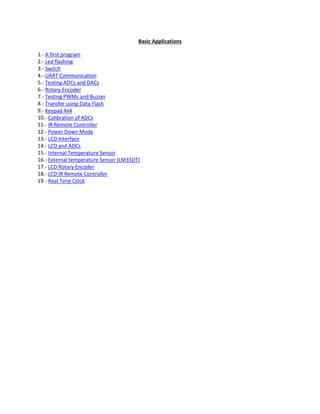 Basic Applications
1.- A first program
2.- Led flashing
3.- Switch
4.- UART Communication
5.- Testing ADCs and DACs
6.- Rotary Encoder
7.- Testing PWMs and Buzzer
8.- Transfer using Data Flash
9.- Keypad 4x4
10.- Calibration of ADCs
11.- IR Remote Controller
12.- Power Down Mode
13.- LCD Interface
14.- LCD and ADCs
15.- Internal Temperature Sensor
16.- External temperature Sensor (LM35DT)
17.- LCD Rotary Encoder
18.- LCD IR Remote Controller
19.- Real Time Clock
 