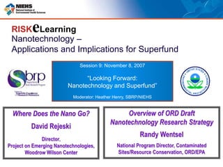Nanotechnology –
Applications and Implications for Superfund
RISKeLearning
Session 9: November 8, 2007
“Looking Forward:
Nanotechnology and Superfund”
Moderator: Heather Henry, SBRP/NIEHS
Overview of ORD Draft
Nanotechnology Research Strategy
Randy Wentsel
National Program Director, Contaminated
Sites/Resource Conservation, ORD/EPA
Where Does the Nano Go?
David Rejeski
Director,
Project on Emerging Nanotechnologies,
Woodrow Wilson Center
 