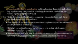 Formation of PAHs and soot platelets: multiconfiguration theoretical study of the
key step in the ring closure-radical breeding polyene-based mechanism. and
volatile organic compounds (VOCs).
Clean air regulations have become increasingly stringent as those particles are
potentially damaging to human health.
Most modern air purification systems are based on photocatalysts, adsorbents such
as activated carbon or ozonolysis.
However, conventional systems are not very good at getting rid of organic
pollutants at room temperature.
 Japanese researchers have now developed a new material that is very effective for
removing VOCs, nitrogen and sulphur oxides from air at room temperature .
 