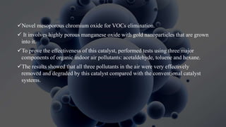 Novel mesoporous chromium oxide for VOCs elimination.
 It involves highly porous manganese oxide with gold nanoparticles that are grown
into it.
To prove the effectiveness of this catalyst, performed tests using three major
components of organic indoor air pollutants: acetaldehyde, toluene and hexane.
The results showed that all three pollutants in the air were very effectively
removed and degraded by this catalyst compared with the conventional catalyst
systems.
 