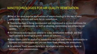 NANOTECHNOLOGIES FOR AIR QUALITY REMEDIATION
One of the most popular applications of nanotechnology is the use of nano
compounds, devices and tools for air remediation.
 Nanotechnology is being incorporated and improvised in in situ conditions for
detecting air contaminants, as well as cleaning, maintaining and enhancing air
quality.
Air filtration techniques are similar to water purification methods and find
applications in buildings to purify indoor air volumes.
Nano filters could be applied to automobile tailpipes and factory smokestacks to
separate out contaminants and prevent them from entering the atmosphere.
 In addition, Nano sensors have been developed to sense toxic gas leaks at
extremely low concentrations.
 