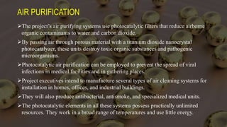 AIR PURIFICATION
The project’s air purifying systems use photocatalytic filters that reduce airborne
organic contaminants to water and carbon dioxide.
By passing air through porous material with a titanium dioxide nanocrystal
photocatalyzer, these units destroy toxic organic substances and pathogenic
microorganisms.
Photocatalytic air purification can be employed to prevent the spread of viral
infections in medical facilities and in gathering places.
Project executives intend to manufacture several types of air cleaning systems for
installation in homes, offices, and industrial buildings.
They will also produce antibacterial, antismoke, and specialized medical units.
The photocatalytic elements in all these systems possess practically unlimited
resources. They work in a broad range of temperatures and use little energy.
 