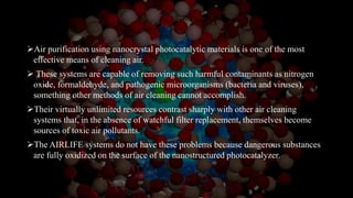 Air purification using nanocrystal photocatalytic materials is one of the most
effective means of cleaning air.
 These systems are capable of removing such harmful contaminants as nitrogen
oxide, formaldehyde, and pathogenic microorganisms (bacteria and viruses),
something other methods of air cleaning cannot accomplish.
Their virtually unlimited resources contrast sharply with other air cleaning
systems that, in the absence of watchful filter replacement, themselves become
sources of toxic air pollutants.
The AIRLIFE systems do not have these problems because dangerous substances
are fully oxidized on the surface of the nanostructured photocatalyzer.
 