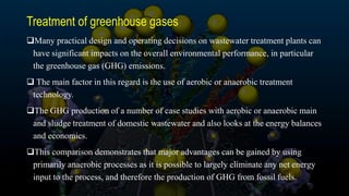 Treatment of greenhouse gases
Many practical design and operating decisions on wastewater treatment plants can
have significant impacts on the overall environmental performance, in particular
the greenhouse gas (GHG) emissions.
 The main factor in this regard is the use of aerobic or anaerobic treatment
technology.
The GHG production of a number of case studies with aerobic or anaerobic main
and sludge treatment of domestic wastewater and also looks at the energy balances
and economics.
This comparison demonstrates that major advantages can be gained by using
primarily anaerobic processes as it is possible to largely eliminate any net energy
input to the process, and therefore the production of GHG from fossil fuels.
 