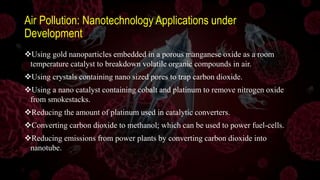 Air Pollution: Nanotechnology Applications under
Development
Using gold nanoparticles embedded in a porous manganese oxide as a room
temperature catalyst to breakdown volatile organic compounds in air.
Using crystals containing nano sized pores to trap carbon dioxide.
Using a nano catalyst containing cobalt and platinum to remove nitrogen oxide
from smokestacks.
Reducing the amount of platinum used in catalytic converters.
Converting carbon dioxide to methanol; which can be used to power fuel-cells.
Reducing emissions from power plants by converting carbon dioxide into
nanotube.
 