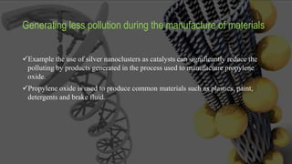 Generating less pollution during the manufacture of materials
Example the use of silver nanoclusters as catalysts can significantly reduce the
polluting by products generated in the process used to manufacture propylene
oxide.
Propylene oxide is used to produce common materials such as plastics, paint,
detergents and brake fluid.
 