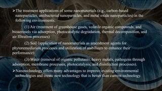 The treatment applications of some nanomaterials (e.g., carbon-based
nanoparticles, antibacterial nanoparticles, and metal oxide nanoparticles) in the
following environments:
(1) Air (treatment of greenhouse gases, volatile organic compounds, and
bioaerosols via adsorption, photocatalytic degradation, thermal decomposition, and
air filtration processes)
(2) Soil (application of nanomaterials as amendment agents for
phytoremediation processes and utilization of stabilizers to enhance their
performance)
(3) Water (removal of organic pollutants, heavy metals, pathogens through
adsorption, membrane processes, photocatalysis, and disinfection processes).
Nanotechnology offers many advantages to improve existing environmental
technologies and create new technology that is better than current technology.
 