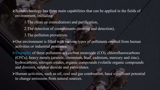 Nanotechnology has three main capabilities that can be applied in the fields of
environment, including
1.The clean up (remediation) and purification,
2.The detection of contaminants (sensing and detection),
3.The pollution prevention.
Our environment is filled with various types of pollutants emitted from human
activities or industrial processes.
Examples of these pollutants are carbon monoxide (CO), chlorofluorocarbons
(CFCs), heavy metals (arsenic, chromium, lead, cadmium, mercury and zinc),
hydrocarbons, nitrogen oxides, organic compounds (volatile organic compounds
and dioxins), sulphur dioxide and particulates.
Human activities, such as oil, coal and gas combustion, have significant potential
to change emissions from natural sources.
 