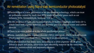 Air remediation using Nano size semiconductor photocatalyst
Photocatalyst is a next generation of air purification technology, which can treat
air pollutions caused by more than 85% kinds of harmful gases such as car
exhausts NOx, formaldehyde, benzene, VOCs.
At the presence of light, photocatalyst produces hydroxyl radicals and holes (h+),
which react with organic materials and harmful gases to produce water and carbon
dioxide.
There is no extra pollution in the whole purification process.
Some materials such as titanium dioxide (TiO2), zinc oxide (ZnO), iron (III) oxide
(Fe2O3) and tungsten oxide (WO3) may serve as photocatalysts.
This photocatalyst has many uses, including as a white pigment which gives
colour to paper and paint, ultraviolet light-absorbing material on the sunscreen,
protective antimicrobials and automatic cleaners.
 